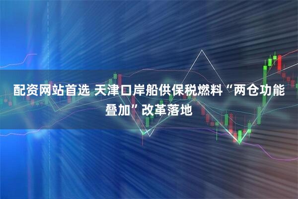 配资网站首选 天津口岸船供保税燃料“两仓功能叠加”改革落地