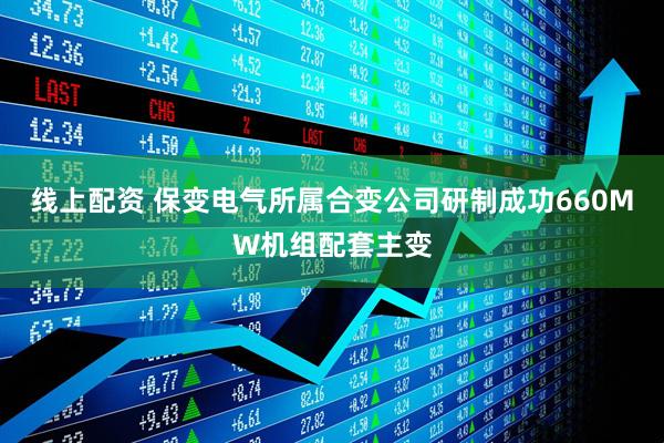 线上配资 保变电气所属合变公司研制成功660MW机组配套主变