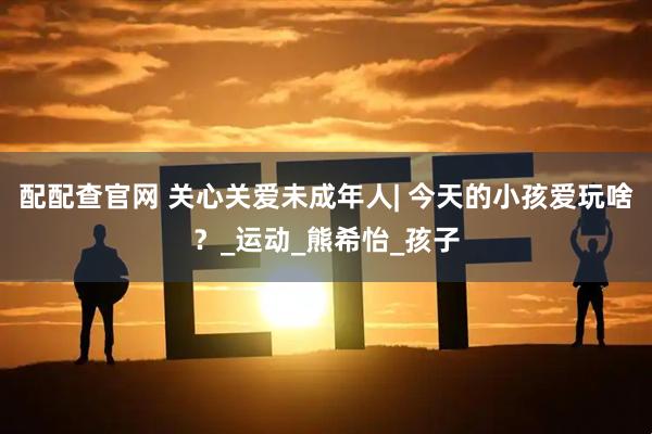 配配查官网 关心关爱未成年人| 今天的小孩爱玩啥？_运动_熊希怡_孩子