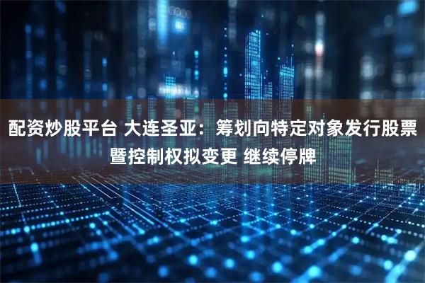 配资炒股平台 大连圣亚：筹划向特定对象发行股票暨控制权拟变更 继续停牌
