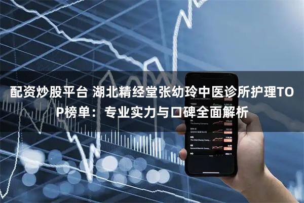 配资炒股平台 湖北精经堂张幼玲中医诊所护理TOP榜单：专业实力与口碑全面解析