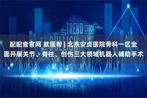 配配查官网 就医帮 | 北京安贞医院骨科一区全面开展关节、脊柱、创伤三大领域机器人辅助手术