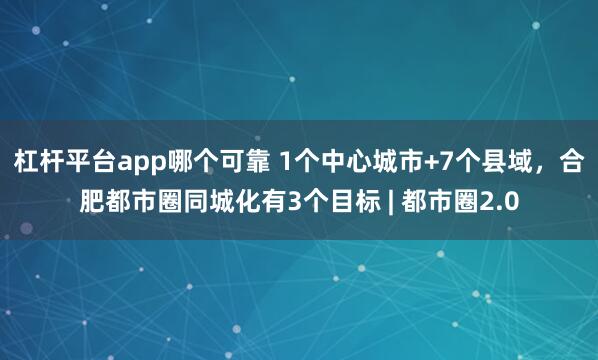 杠杆平台app哪个可靠 1个中心城市+7个县域，合肥都市圈同城化有3个目标 | 都市圈2.0