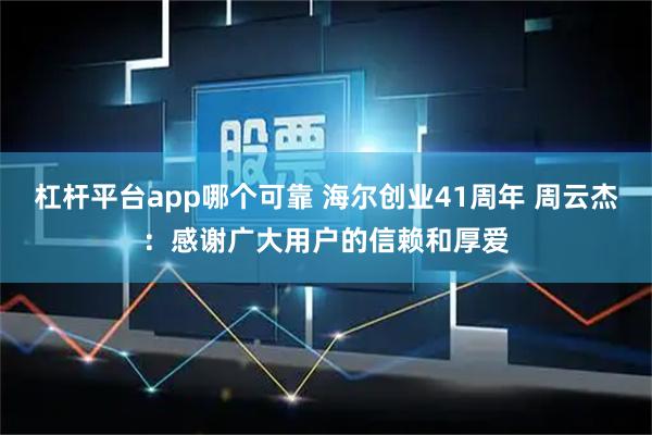 杠杆平台app哪个可靠 海尔创业41周年 周云杰：感谢广大用户的信赖和厚爱