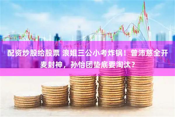 配资炒股给股票 浪姐三公小考炸锅！曾沛慈全开麦封神，孙怡团垫底要淘汰？