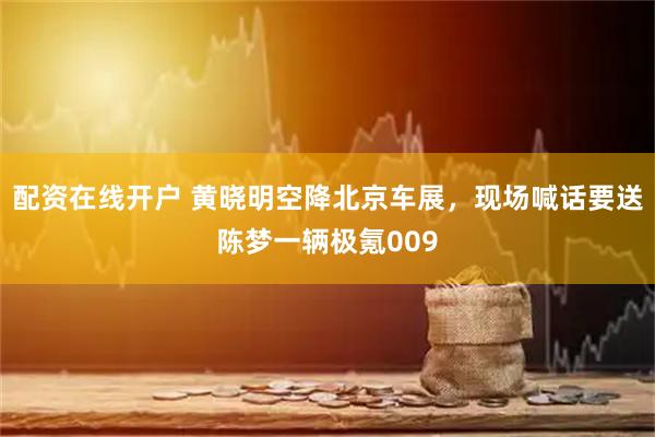 配资在线开户 黄晓明空降北京车展，现场喊话要送陈梦一辆极氪009