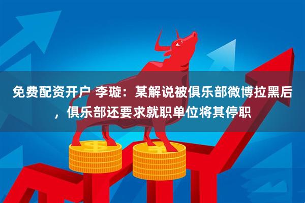 免费配资开户 李璇：某解说被俱乐部微博拉黑后，俱乐部还要求就职单位将其停职