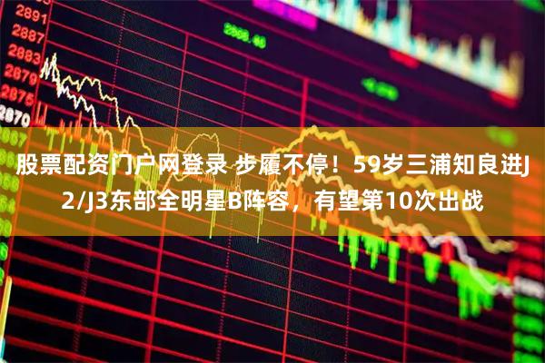 股票配资门户网登录 步履不停！59岁三浦知良进J2/J3东部全明星B阵容，有望第10次出战