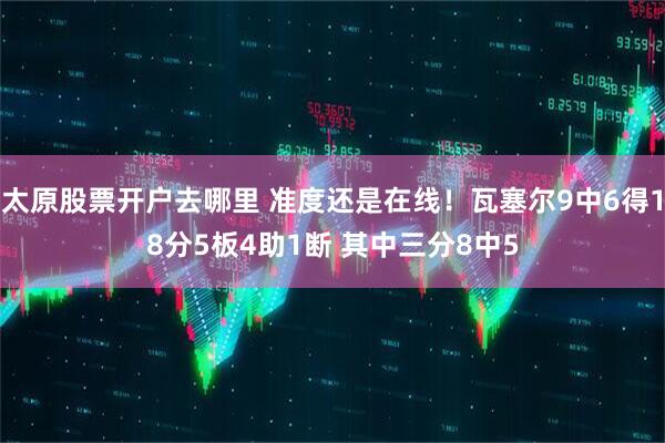 太原股票开户去哪里 准度还是在线！瓦塞尔9中6得18分5板4助1断 其中三分8中5